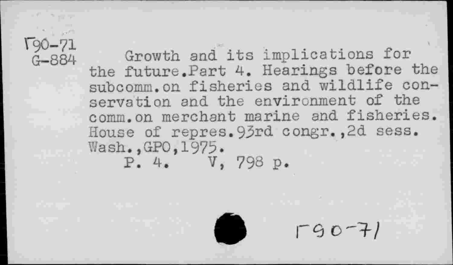 ﻿\90-71 G-884
Growth and its implications for the future.Part 4. Hearings before the subcomm.on fisheries and wildlife conservation and the environment of the comm.on merchant marine and fisheries. House of repres.93rd congr.,2d sess. Wash.,GP0,1975.
P. 4. V, 798 P.